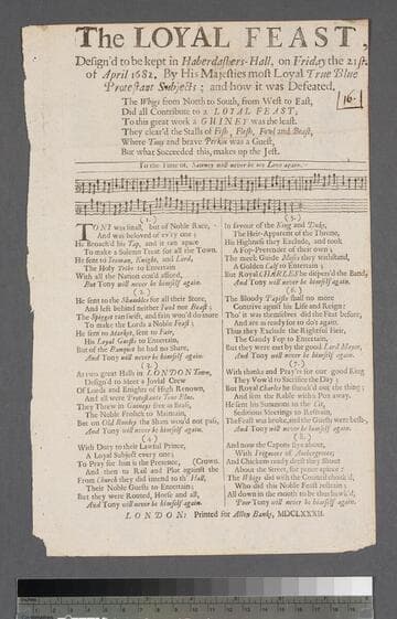 The loyal feast, design'd to be kept in Haberdashers-Hall, on Friday the 21st. of April 1682. by His Majesties most loyal true blue Protestant subjects  and how it was defeated. The Whigs from north to south, from west to east, did all contribute to a loyal feast  to this great work a guiney was the least. They clear'd the stalls of fish, flesh, fowl and beast, where Tony and brave Perkin was a guest, but what succeeded this, makes up the jest. To the tune of, Sawney will never be my love again